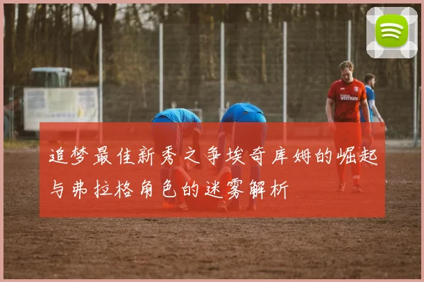 追梦最佳新秀之争埃奇库姆的崛起与弗拉格角色的迷雾解析