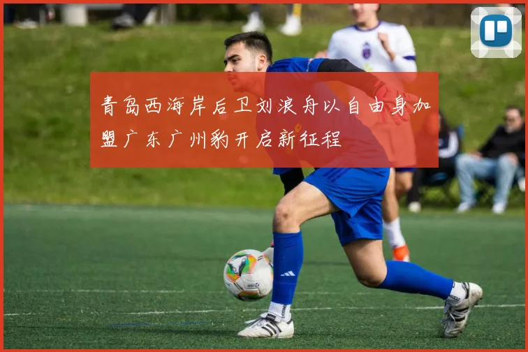 青岛西海岸后卫刘浪舟以自由身加盟广东广州豹开启新征程