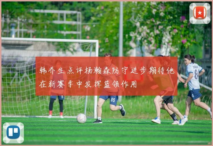 韩乔生点评杨瀚森防守进步期待他在新赛季中发挥蓝领作用