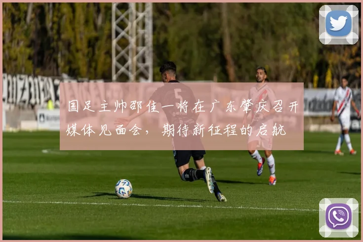 国足主帅邵佳一将在广东肇庆召开媒体见面会，期待新征程的启航