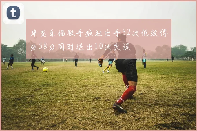 库克乐福联手疯狂出手52次低效得分58分同时送出10次失误