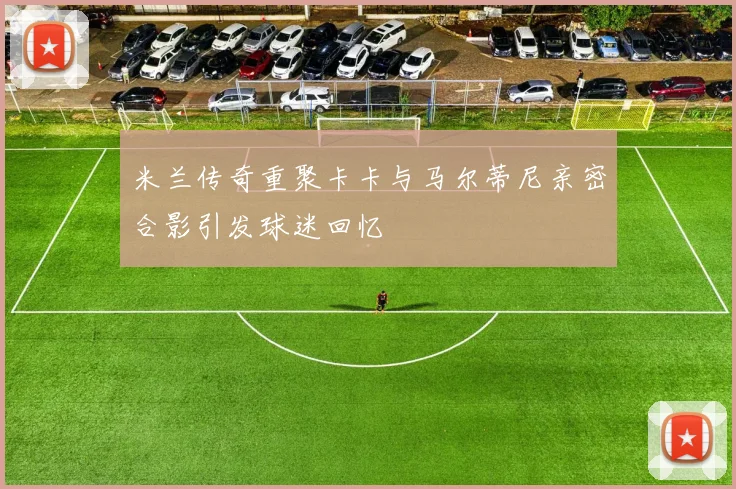 米兰传奇重聚卡卡与马尔蒂尼亲密合影引发球迷回忆