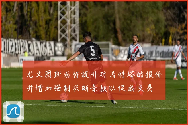 尤文图斯或将提升对马特塔的报价并增加强制买断条款以促成交易