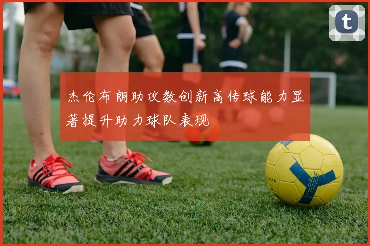杰伦布朗助攻数创新高传球能力显著提升助力球队表现